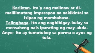 Kariktan- Ito’y ang malinaw at di-
malilimutang impresyon na nakikintal sa
isipan ng mambabasa.
Talinghaga- Ito ang nagbibigay-kulay sa
mensaheng nais iparating ng may-akda.
Anyo- Ito ay tumutukoy sa porma o ayos ng
tula.
 