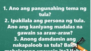 1. Ano ang pangunahing tema ng
tula?
2. Ipakilala ang persona ng tula.
Ano ang kaniyang madalas na
gawain sa araw-araw?
3. Anong damdamin ang
nakapaloob sa tula? Bakit
 