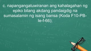 c. napangangatuwiranan ang kahalagahan ng
epiko bilang akdang pandaigdig na
sumasalamin ng isang bansa (Koda F10-PB-
Ie-f-66);
.
 