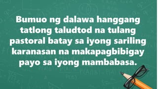 Bumuo ng dalawa hanggang
tatlong taludtod na tulang
pastoral batay sa iyong sariling
karanasan na makapagbibigay
payo sa iyong mambabasa.
 