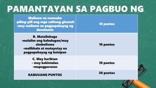 PAMANTAYAN SA PAGBUO NG
TULA
Malinaw na mensahe
-piling-pili ang mga salitang ginamit
-may malinaw na pagpapahayag ng
damdamin
10 puntos
B. Matalinhaga
-malalim ang kahulugan/may
simbolismo
-malikhain at matayutay na
pagpapahayag ng kaisipan
10 puntos
C. May kariktan
- may kakintalan
-mapagparanas
10 puntos
KABUUANG PUNTOS
30 puntos
 