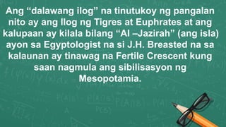Ang “dalawang ilog” na tinutukoy ng pangalan
nito ay ang Ilog ng Tigres at Euphrates at ang
kalupaan ay kilala bilang “Al –Jazirah” (ang isla)
ayon sa Egyptologist na si J.H. Breasted na sa
kalaunan ay tinawag na Fertile Crescent kung
saan nagmula ang sibilisasyon ng
Mesopotamia.
 