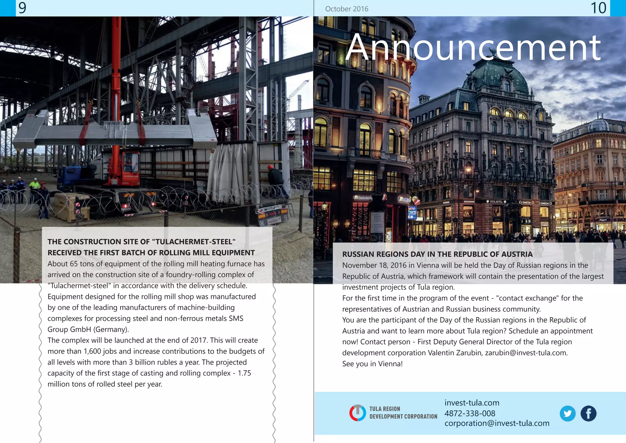 invest-tula.com
4872-338-008
corporation@invest-tula.com
9 10
THE CONSTRUCTION SITE OF "TULACHERMET-STEEL"
RECEIVED THE FIRST BATCH OF ROLLING MILL EQUIPMENT
About 65 tons of equipment of the rolling mill heating furnace has
arrived on the construction site of a foundry-rolling complex of
"Tulachermet-steel" in accordance with the delivery schedule.
Equipment designed for the rolling mill shop was manufactured
by one of the leading manufacturers of machine-building
complexes for processing steel and non-ferrous metals SMS
Group GmbH (Germany).
The complex will be launched at the end of 2017. This will create
more than 1,600 jobs and increase contributions to the budgets of
all levels with more than 3 billion rubles a year. The projected
capacity of the first stage of casting and rolling complex - 1.75
million tons of rolled steel per year.
October 2016
TULA REGION
DEVELOPMENT CORPORATION
Announcement
RUSSIAN REGIONS DAY IN THE REPUBLIC OF AUSTRIA
November 18, 2016 in Vienna will be held the Day of Russian regions in the
Republic of Austria, which framework will contain the presentation of the largest
investment projects of Tula region.
For the first time in the program of the event - "contact exchange" for the
representatives of Austrian and Russian business community.
You are the participant of the Day of the Russian regions in the Republic of
Austria and want to learn more about Tula region? Schedule an appointment
now! Contact person - First Deputy General Director of the Tula region
development corporation Valentin Zarubin, zarubin@invest-tula.com.
See you in Vienna!
 