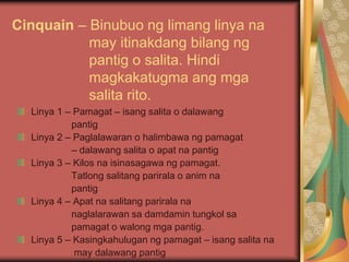 Cinquain – Binubuo ng limang linya na
may itinakdang bilang ng
pantig o salita. Hindi
magkakatugma ang mga
salita rito.
Linya 1 – Pamagat – isang salita o dalawang
pantig
Linya 2 – Paglalawaran o halimbawa ng pamagat
– dalawang salita o apat na pantig
Linya 3 – Kilos na isinasagawa ng pamagat.
Tatlong salitang parirala o anim na
pantig
Linya 4 – Apat na salitang parirala na
naglalarawan sa damdamin tungkol sa
pamagat o walong mga pantig.
Linya 5 – Kasingkahulugan ng pamagat – isang salita na
may dalawang pantig
 