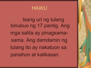 HAIKU
Isang uri ng tulang
binubuo ng 17 pantig. Ang
mga salita ay pinagsama-
sama. Ang damdamin ng
tulang ito ay nakatuon sa
panahon at kalikasan.
 