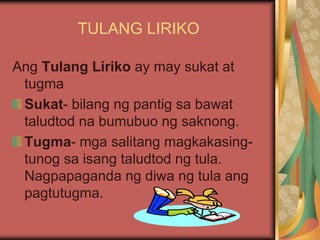 TULANG LIRIKO
Ang Tulang Liriko ay may sukat at
tugma
Sukat- bilang ng pantig sa bawat
taludtod na bumubuo ng saknong.
Tugma- mga salitang magkakasing-
tunog sa isang taludtod ng tula.
Nagpapaganda ng diwa ng tula ang
pagtutugma.
 
