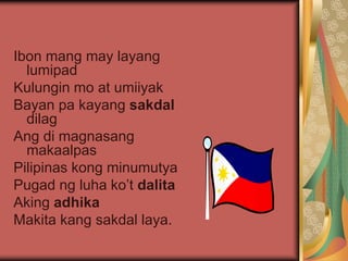 Ibon mang may layang
lumipad
Kulungin mo at umiiyak
Bayan pa kayang sakdal
dilag
Ang di magnasang
makaalpas
Pilipinas kong minumutya
Pugad ng luha ko’t dalita
Aking adhika
Makita kang sakdal laya.
 