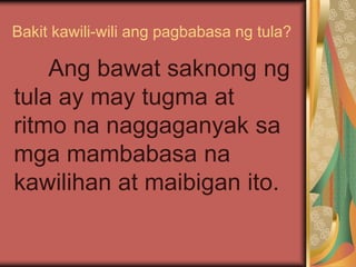Bakit kawili-wili ang pagbabasa ng tula?
Ang bawat saknong ng
tula ay may tugma at
ritmo na naggaganyak sa
mga mambabasa na
kawilihan at maibigan ito.
 