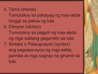 5. Tema (theme)
Tumutukoy sa pahayag ng may-akda
hinggil sa paksa ng tula
6. Diksyon (diction)
Tumutukoy sa pagpili ng may-akda
ng mga salitang gagamitin sa tula.
7. Sintaks o Palaugnayan (syntax)
ang pagsasa-ayos ng mga salita,
parirala at mga sugnay na ginamit sa
tula.
 