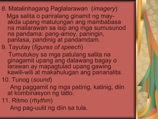 8. Matalinhagang Paglalarawan (imagery)
Mga salita o pariralang ginamit ng may-
akda upang matulungan ang mambabasa
na mailarawan sa isip ang mga sumusunod
na pandama: pang-amoy, paningin,
panlasa, pandinig at pandamdam.
9. Tayutay (figures of speech)
Tumutukoy sa mga patulang salita na
ginagamit upang ang dalawang bagay o
larawan ay mapagtulad upang gawing
kawili-wili at makahulugan ang pananalita.
10. Tunog (sound)
Ang paggamit ng mga patinig, katinig, diin
at kombinasyon ng tatlo.
11. Ritmo (rhythm)
Ang pag-uulit ng diin sa tula.
 