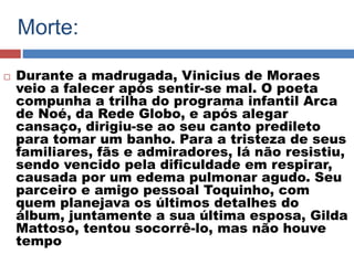 Morte: 
 Durante a madrugada, Vinicius de Moraes 
veio a falecer após sentir-se mal. O poeta 
compunha a trilha do programa infantil Arca 
de Noé, da Rede Globo, e após alegar 
cansaço, dirigiu-se ao seu canto predileto 
para tomar um banho. Para a tristeza de seus 
familiares, fãs e admiradores, lá não resistiu, 
sendo vencido pela dificuldade em respirar, 
causada por um edema pulmonar agudo. Seu 
parceiro e amigo pessoal Toquinho, com 
quem planejava os últimos detalhes do 
álbum, juntamente a sua última esposa, Gilda 
Mattoso, tentou socorrê-lo, mas não houve 
tempo 
 