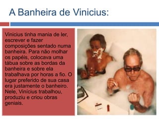 A Banheira de Vinicius: 
Vinicius tinha mania de ler, 
escrever e fazer 
composições sentado numa 
banheira. Para não molhar 
os papéis, colocava uma 
tábua sobre as bordas da 
banheira e sobre ela 
trabalhava por horas a fio. O 
lugar preferido de sua casa 
era justamente o banheiro. 
Nele, Vinícius trabalhou, 
produziu e criou obras 
geniais. 
 