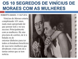 OS 10 SEGREDOS DE VINÍCIUS DE 
MORAES COM AS MULHERES 
ROBERTO AMADO, 11 OUT 2014 
Vinícius de Moraes estaria 
completando 101 anos, 
nada mais apropriado do 
que pensar nele e no seu 
sucesso. Principalmente 
com as mulheres. Ele não 
precisou de carrões, de ir à 
balada ou de 
ostentar dinheiro para ter 
todos os bondosos benefícios 
de suas nove mulheres que 
dividiram o teto com ele e 
tantas outras que se tem 
notícia. 
 