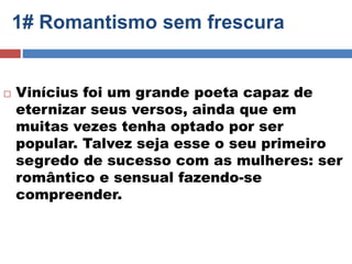 1# Romantismo sem frescura 
 Vinícius foi um grande poeta capaz de 
eternizar seus versos, ainda que em 
muitas vezes tenha optado por ser 
popular. Talvez seja esse o seu primeiro 
segredo de sucesso com as mulheres: ser 
romântico e sensual fazendo-se 
compreender. 
 