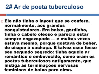 2# Ar de poeta tuberculoso 
 Ele não tinha o layout que se confere, 
normalmente, aos grandes 
conquistadores. Era baixo, gordinho, 
tinha o cabelo oleoso e parecia estar 
sempre engazopado — e muitas vezes 
estava mesmo, porque gostava de beber, 
do uísque à cachaça. E talvez esse fosse 
seu segundo segredo: tinha aquele ar 
romântico e embevecido, como eram os 
poetas tuberculosos antigamente, que 
instiga as terminações nervosas 
femininas de baixo para cima. 
 