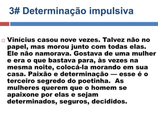3# Determinação impulsiva 
 Vinícius casou nove vezes. Talvez não no 
papel, mas morou junto com todas elas. 
Ele não namorava. Gostava de uma mulher 
e era o que bastava para, às vezes na 
mesma noite, colocá-la morando em sua 
casa. Paixão e determinação — esse é o 
terceiro segredo do poetinha. As 
mulheres querem que o homem se 
apaixone por elas e sejam 
determinados, seguros, decididos. 
 