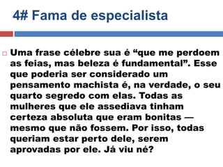 4# Fama de especialista 
 Uma frase célebre sua é “que me perdoem 
as feias, mas beleza é fundamental”. Esse 
que poderia ser considerado um 
pensamento machista é, na verdade, o seu 
quarto segredo com elas. Todas as 
mulheres que ele assediava tinham 
certeza absoluta que eram bonitas — 
mesmo que não fossem. Por isso, todas 
queriam estar perto dele, serem 
aprovadas por ele. Já viu né? 
 