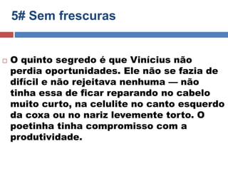 5# Sem frescuras 
 O quinto segredo é que Vinícius não 
perdia oportunidades. Ele não se fazia de 
difícil e não rejeitava nenhuma — não 
tinha essa de ficar reparando no cabelo 
muito curto, na celulite no canto esquerdo 
da coxa ou no nariz levemente torto. O 
poetinha tinha compromisso com a 
produtividade. 
 