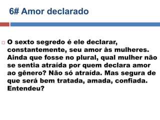6# Amor declarado 
 O sexto segredo é ele declarar, 
constantemente, seu amor às mulheres. 
Ainda que fosse no plural, qual mulher não 
se sentia atraída por quem declara amor 
ao gênero? Não só atraída. Mas segura de 
que será bem tratada, amada, confiada. 
Entendeu? 
 