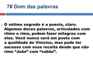7# Dom das palavras 
 O sétimo segredo é a poesia, claro. 
Algumas doces palavras, articuladas com 
ritmo e rima, podem fazer milagres com 
elas. Você nunca será um poeta com 
a qualidade do Vinícius, mas pode ter 
sucesso com essa receita desde que não 
rime “João” com “sabão”. 
 