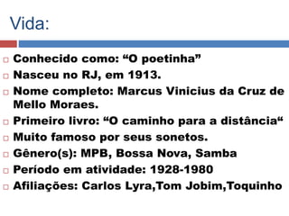 Vida: 
 Conhecido como: “O poetinha” 
 Nasceu no RJ, em 1913. 
 Nome completo: Marcus Vinicius da Cruz de 
Mello Moraes. 
 Primeiro livro: “O caminho para a distância“ 
 Muito famoso por seus sonetos. 
 Gênero(s): MPB, Bossa Nova, Samba 
 Período em atividade: 1928-1980 
 Afiliações: Carlos Lyra,Tom Jobim,Toquinho 
 