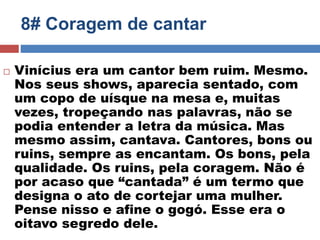 8# Coragem de cantar 
 Vinícius era um cantor bem ruim. Mesmo. 
Nos seus shows, aparecia sentado, com 
um copo de uísque na mesa e, muitas 
vezes, tropeçando nas palavras, não se 
podia entender a letra da música. Mas 
mesmo assim, cantava. Cantores, bons ou 
ruins, sempre as encantam. Os bons, pela 
qualidade. Os ruins, pela coragem. Não é 
por acaso que “cantada” é um termo que 
designa o ato de cortejar uma mulher. 
Pense nisso e afine o gogó. Esse era o 
oitavo segredo dele. 
 