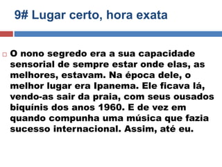 9# Lugar certo, hora exata 
 O nono segredo era a sua capacidade 
sensorial de sempre estar onde elas, as 
melhores, estavam. Na época dele, o 
melhor lugar era Ipanema. Ele ficava lá, 
vendo-as sair da praia, com seus ousados 
biquínis dos anos 1960. E de vez em 
quando compunha uma música que fazia 
sucesso internacional. Assim, até eu. 
 