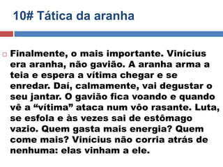 10# Tática da aranha 
 Finalmente, o mais importante. Vinícius 
era aranha, não gavião. A aranha arma a 
teia e espera a vítima chegar e se 
enredar. Daí, calmamente, vai degustar o 
seu jantar. O gavião fica voando e quando 
vê a “vítima” ataca num vôo rasante. Luta, 
se esfola e às vezes sai de estômago 
vazio. Quem gasta mais energia? Quem 
come mais? Vinícius não corria atrás de 
nenhuma: elas vinham a ele. 
 