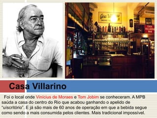 Casa Villarino 
Foi o local onde Vinícius de Moraes e Tom Jobim se conheceram. A MPB 
saúda a casa do centro do Rio que acabou ganhando o apelido de 
“uíscritório”. E já são mais de 60 anos de operação em que a bebida segue 
como sendo a mais consumida pelos clientes. Mais tradicional impossível. 
 