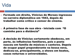 Vida 
 Formado em direito, Vinicius de Moraes ingressou 
na carreira diplomática em 1943, depois de 
trabalhar como crítico e censor de cinema. 
 À primeira fase de sua obra - iniciada com “O 
caminho para a distância” 
 A decisão de Vinicius certamente obedeceu, em 
parte, às influências familiares, pois o poeta 
nasceu em família de músicos e cantores. Depois 
de ocupar papel preponderante na bossa nova, 
dedicou-se, principalmente, a shows em boates, 
casas noturnas e universidades. 
 