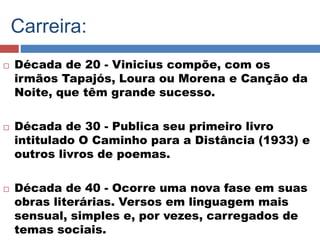 Carreira: 
 Década de 20 - Vinicius compõe, com os 
irmãos Tapajós, Loura ou Morena e Canção da 
Noite, que têm grande sucesso. 
 Década de 30 - Publica seu primeiro livro 
intitulado O Caminho para a Distância (1933) e 
outros livros de poemas. 
 Década de 40 - Ocorre uma nova fase em suas 
obras literárias. Versos em linguagem mais 
sensual, simples e, por vezes, carregados de 
temas sociais. 
 