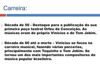 Carreira: 
 Década de 50 - Destaque para a publicação da sua 
primeira peça teatral Orfeu da Conceição. As 
músicas eram do próprio Vinicius e de Tom Jobim. 
 Década de 60 até a morte – Vinicius se focou na 
carreira musical, fazendo várias parcerias, 
principalmente com Toquinho e Tom Jobim. Se 
tornou um dos mais importantes compositores da 
música popular brasileira. 
 