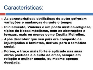 Características: 
 As características estilísticas do autor sofreram 
variações e mudanças durante o tempo: 
 Inicialmente, Vinicius é um poeta místico-religioso, 
típico do Neossimbolismo, com as abstrações e 
levezas, mais ou menos como Cecília Meirelles. 
 Após descobrir que seu país era composto de 
injustiçados e famintos, derivou para a temática 
social. 
 Porém, o traço mais forte e aplicado nas suas 
obras poéticas é o culto ao amor, sempre em 
relação a mulher amada, ou mesmo apenas 
desejada. 
 