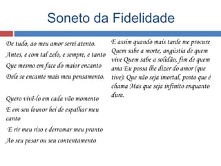 Soneto da Fidelidade 
De tudo, ao meu amor serei atento. 
Antes, e com tal zelo, e sempre, e tanto 
Que mesmo em face do maior encanto 
Dele se encante mais meu pensamento. 
Quero vivê-lo em cada vão momento 
E em seu louvor hei de espalhar meu 
canto 
E rir meu riso e derramar meu pranto 
Ao seu pesar ou seu contentamento 
E assim quando mais tarde me procure 
Quem sabe a morte, angústia de quem 
vive Quem sabe a solidão, fim de quem 
ama Eu possa lhe dizer do amor (que 
tive): Que não seja imortal, posto que é 
chama Mas que seja infinito enquanto 
dure. 
 