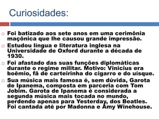 Curiosidades: 
 Foi batizado aos sete anos em uma cerimônia 
maçônica que lhe causou grande impressão. 
 Estudou língua e literatura inglesa na 
Universidade de Oxford durante a década de 
1930. 
 Foi afastado das suas funções diplomáticas 
durante o regime militar. Motivo: Vinicius era 
boêmio, fã de carteirinha do cigarro e do uísque. 
 Sua música mais famosa é, sem dúvida, Garota 
de Ipanema, composta em parceria com Tom 
Jobim. Garota de Ipanema é considerada a 
segunda música mais tocada no mundo, 
perdendo apenas para Yesterday, dos Beatles. 
Foi cantada até por Madonna e Amy Winehouse. 
 