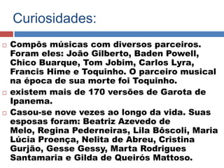 Curiosidades: 
 Compôs músicas com diversos parceiros. 
Foram eles: João Gilberto, Baden Powell, 
Chico Buarque, Tom Jobim, Carlos Lyra, 
Francis Hime e Toquinho. O parceiro musical 
na época de sua morte foi Toquinho. 
 existem mais de 170 versões de Garota de 
Ipanema. 
 Casou-se nove vezes ao longo da vida. Suas 
esposas foram: Beatriz Azevedo de 
Melo, Regina Pederneiras, Lila Bôscoli, Maria 
Lúcia Proença, Nelita de Abreu, Cristina 
Gurjão, Gesse Gessy, Marta Rodrigues 
Santamaria e Gilda de Queirós Mattoso. 
 