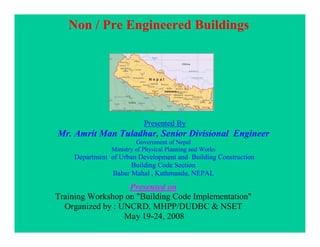 Non / Pre Engineered Buildings
Presented By
Mr. Amrit Man Tuladhar, Senior Divisional Engineer
Government of Nepal
Ministry of Physical Planning and Works
Department of Urban Development and Building Construction
Building Code Section
Babar Mahal , Kathmandu, NEPAL
Presented on
Training Workshop on "Building Code Implementation"
Organized by : UNCRD, MHPP/DUDBC & NSET
May 19-24, 2008
 