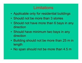 Limitations
• Applicable only for residential buildings
• Should not be more than 3 stories
• Should not have more than 6 bays in any
directiondirection
• Should have minimum two bays in any
directiondirection
• Building should not be more than 25 m in
l thlength
• No span should not be more than 4.5 m
 