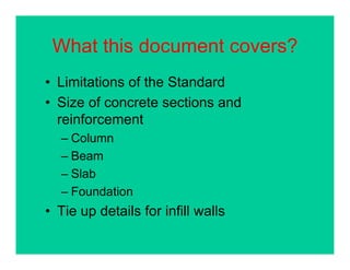 What this document covers?What this document covers?
• Limitations of the StandardLimitations of the Standard
• Size of concrete sections and
reinforcementreinforcement
– Column
B– Beam
– Slab
– Foundation
• Tie up details for infill walls
 