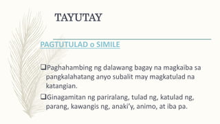 TAYUTAY
PAGTUTULAD o SIMILE
Paghahambing ng dalawang bagay na magkaiba sa
pangkalahatang anyo subalit may magkatulad na
katangian.
Ginagamitan ng pariralang, tulad ng, katulad ng,
parang, kawangis ng, anaki’y, animo, at iba pa.
 