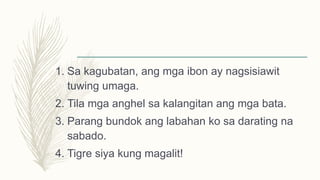 1. Sa kagubatan, ang mga ibon ay nagsisiawit
tuwing umaga.
2. Tila mga anghel sa kalangitan ang mga bata.
3. Parang bundok ang labahan ko sa darating na
sabado.
4. Tigre siya kung magalit!
 