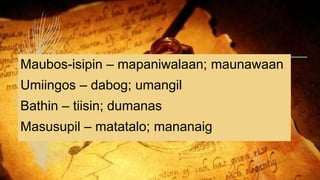 Maubos-isipin – mapaniwalaan; maunawaan
Umiingos – dabog; umangil
Bathin – tiisin; dumanas
Masusupil – matatalo; mananaig
 