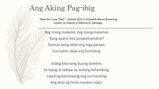 Ang Aking Pag-ibig
Ibig mong mabatid, ibig mong malaman
Kung paano kita pinakamamahal?
Tuturan kong lahat ang mga paraan,
Iisa-isahin, ikaw ang bumilang.
Iniibig kita nang buong taimtim,
Sa tayog at saklaw ay walang kahambing,
Lipad ng kaluluwang ibig na marating
Ang dulo ng hindi maubos-isipin.
“How Do I Love Thee” – Sonnet XLIII ni Elizabeth Barret Browning
Isinalin sa Filipino ni Alfonso O. Santiago
 