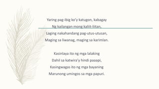 Yaring pag-ibig ko’y katugon, kabagay
Ng kailangan mong kaliit-liitan,
Laging nakahandang pag-utus-utusan,
Maging sa liwanag, maging sa karimlan.
Kasinlaya ito ng mga lalaking
Dahil sa katwira’y hindi paaapi,
Kasingwagas ito ng mga bayaning
Marunong umingos sa mga papuri.
 