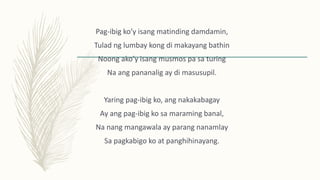 Pag-ibig ko’y isang matinding damdamin,
Tulad ng lumbay kong di makayang bathin
Noong ako’y isang musmos pa sa turing
Na ang pananalig ay di masusupil.
Yaring pag-ibig ko, ang nakakabagay
Ay ang pag-ibig ko sa maraming banal,
Na nang mangawala ay parang nanamlay
Sa pagkabigo ko at panghihinayang.
 