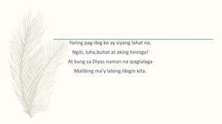 Yaring pag-ibig ko ay siyang lahat na,
Ngiti, luha,buhat at aking hininga!
At kung sa Diyos naman na ipagtalaga
Malibing ma’y lalong iibigin kita.
 