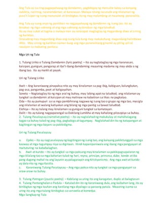 Ang Tula ay isa ring pagpapahayag ng damdamin, pagbibigay ng mensahe batay sa kanyang
nakikita, naririnig, nararamdaman at karanasan. Malaya nitong nasasabi ang nilalaman ng
puso't isipan ng isang manunulat at binibigkas ito ng may malambing at maamong pananalita.
Ang Tula ay isang anyo ng panitikan na nagpapahayag ng damdamin ng isang tao. Ito ay
binubuo ng mga saknong at ang mga saknong ay binubuo ng mga taludtud.
Ito ay may sukat at tugma o malaya man ay nararapat magtaglay ng magandang diwa at sining
ng kariktan.
Sinasabing may magandang diwa ang isang tula kung may makukuhang magandang halimbawa
ditto. May sining ng kariktan naman kung ang mga pananalitang ginamit ay piling-pili at
naaayon sa mabuting panlasa.
Mga Uri ng Tula
1. Tulang Liriko o Tulang Damdamin (lyric poetry) – Ito ay nagtataglay ng mga karanasan,
kaisipan, guniguni, pangarap at iba’t-ibang damdaming maaaring madama ng may-akda o ng
ibang tao. Ito ay maikli at payak.
Uri ng Tulang Liriko
Awit – Ang karaniwang pinapaksa nito ay may kinalaman sa pag-ibig, kabiguan, kalungkutan,
pag-asa, pangamba, poot at kaligayahan.
Soneto – Nagtataglay ito ng mga aral ng buhay, may labing apat na taludtod; ang nilalaman ay
tungkol sa damdamin at kaisipan at may malinaw na kabatiran sa likas na pagkatao.
Oda – Ito ay pumupuri sa sa mga pambihirang nagawa ng isang tao o grupo ng mga tao, masigla
ang nilalaman at walang katiyakan ang bilang ng mga pantig sa bawat taludtod.
Elehiya – Ito ay tulang may kinalaman sa guniguni tungkol sa kamatayan.
Dalit – Ito ay tulang nagpaparangal sa Dakilang Lumikha at may kahalong pilosopiya sa buhay.
2. Tulang Pasalaysay (narrative poetry) – Ito ay naglalahad ng makukulay at mahahalagang
tagpo sa buhay tulad ng pag-ibig, pagkabigo at tagumpay. Naglalahad din ito ng katapangan at
kagitingan ng mga bayani sa pakikidigma.
Uri ng Tulang Pasalaysay
a. Epiko – Ito ay nagsasalaysay ng kagitingan ng isang tao, ang kanyang pakikitunggali sa mga
kaaway at mga tagumpay niya sa digmaan. Hindi kapanipaniwala ang ibang mga pangyayari at
maituturing na kababalaghan.
b. Awit at kurido – Ito ay tungkol sa mga paksang may kinalaman sa pakikipagsapalaran ng
mga kilalang tao sa mga kaharian tulad ng hari, reyna, prinsipe, prinsesa, duke, konde at iba
pang dugong mahal na ang layunin ay palaganapin ang Kristiyanismo. Ang mga awit at kurido
ay dala rito ng mga Kastila.
c. Karaniwang Tulang Pasalaysay – Ang mga paksa nito ay tungkol sa mga pangyayari sa
araw-araw na buhay.
3. Tulang Patnigan (joustic poetry) – Kabilang sa uring ito ang karagatan, duplo at balagtasan
4. Tulang Pantanghalan o Padula – Katulad din ito ng karaniwang dula, ang kaibahan lang, ito ay
binibigkas ng mga tauhan ang kanilang mga diyalogo sa paraang patula. Maaaring isama sa
uring ito ang mga tulang binibigkas sa sarswela at komedya.
Mga Sangkap ng Tula
 