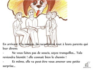 En arrivant à la maison, ils racontèrent tout à leurs parents qui
leur dirent:
- Ne vous faites pas de soucis, soyez tranquilles… Tula
reviendra bientôt ! elle connait bien le chemin !
- Et même, elle va peut-être vous amener une petite
surprise…
 