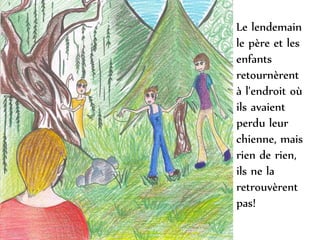 Le lendemain
le père et les
enfants
retournèrent
à l'endroit où
ils avaient
perdu leur
chienne, mais
rien de rien,
ils ne la
retrouvèrent
pas!
 