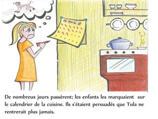 De nombreux jours passèrent; les enfants les marquaient sur
le calendrier de la cuisine. Ils s'étaient persuadés que Tula ne
rentrerait plus jamais.
 